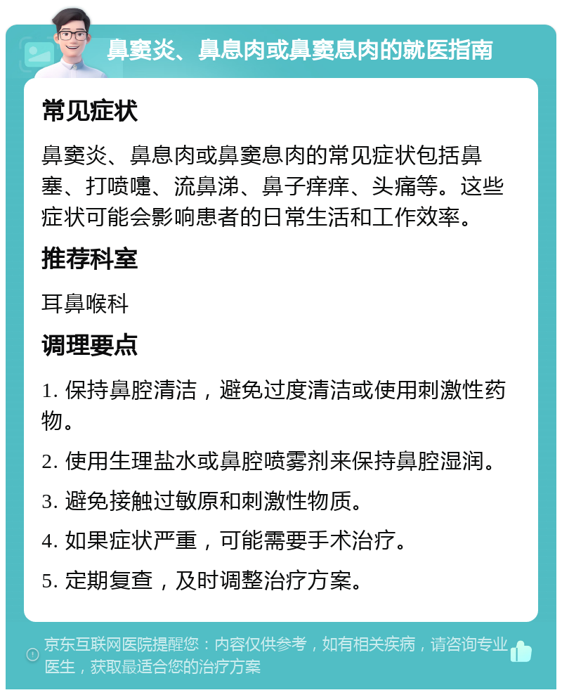 鼻窦炎、鼻息肉或鼻窦息肉的就医指南 常见症状 鼻窦炎、鼻息肉或鼻窦息肉的常见症状包括鼻塞、打喷嚏、流鼻涕、鼻子痒痒、头痛等。这些症状可能会影响患者的日常生活和工作效率。 推荐科室 耳鼻喉科 调理要点 1. 保持鼻腔清洁，避免过度清洁或使用刺激性药物。 2. 使用生理盐水或鼻腔喷雾剂来保持鼻腔湿润。 3. 避免接触过敏原和刺激性物质。 4. 如果症状严重，可能需要手术治疗。 5. 定期复查，及时调整治疗方案。