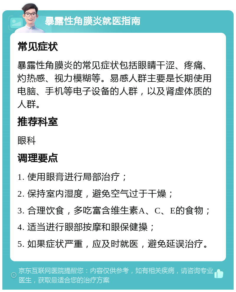 暴露性角膜炎就医指南 常见症状 暴露性角膜炎的常见症状包括眼睛干涩、疼痛、灼热感、视力模糊等。易感人群主要是长期使用电脑、手机等电子设备的人群，以及肾虚体质的人群。 推荐科室 眼科 调理要点 1. 使用眼膏进行局部治疗； 2. 保持室内湿度，避免空气过于干燥； 3. 合理饮食，多吃富含维生素A、C、E的食物； 4. 适当进行眼部按摩和眼保健操； 5. 如果症状严重，应及时就医，避免延误治疗。