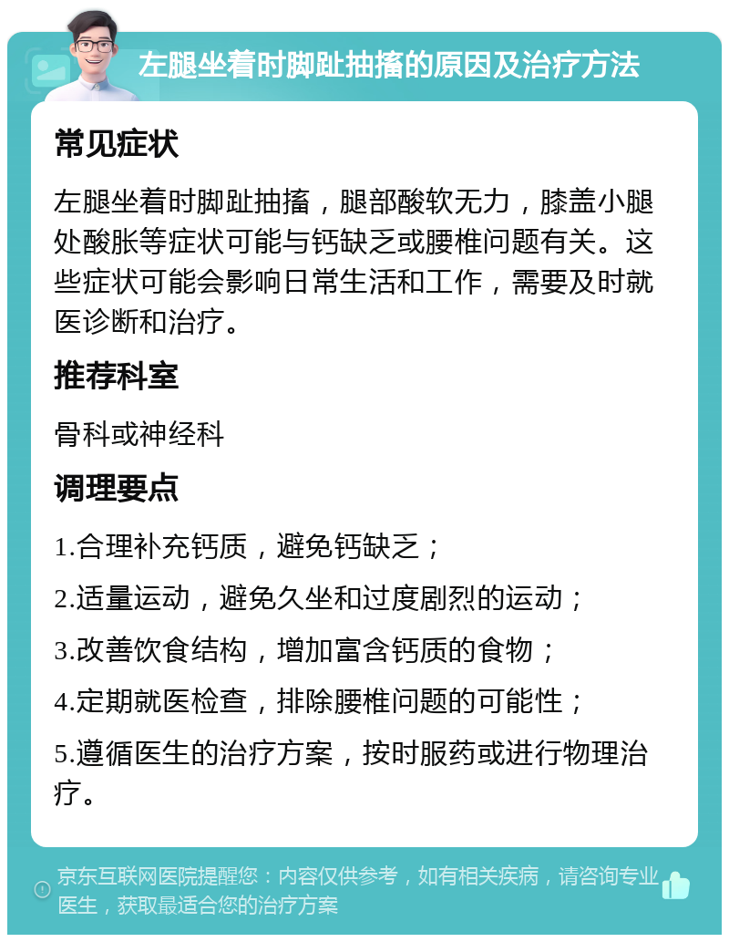 左腿坐着时脚趾抽搐的原因及治疗方法 常见症状 左腿坐着时脚趾抽搐，腿部酸软无力，膝盖小腿处酸胀等症状可能与钙缺乏或腰椎问题有关。这些症状可能会影响日常生活和工作，需要及时就医诊断和治疗。 推荐科室 骨科或神经科 调理要点 1.合理补充钙质，避免钙缺乏； 2.适量运动，避免久坐和过度剧烈的运动； 3.改善饮食结构，增加富含钙质的食物； 4.定期就医检查，排除腰椎问题的可能性； 5.遵循医生的治疗方案，按时服药或进行物理治疗。