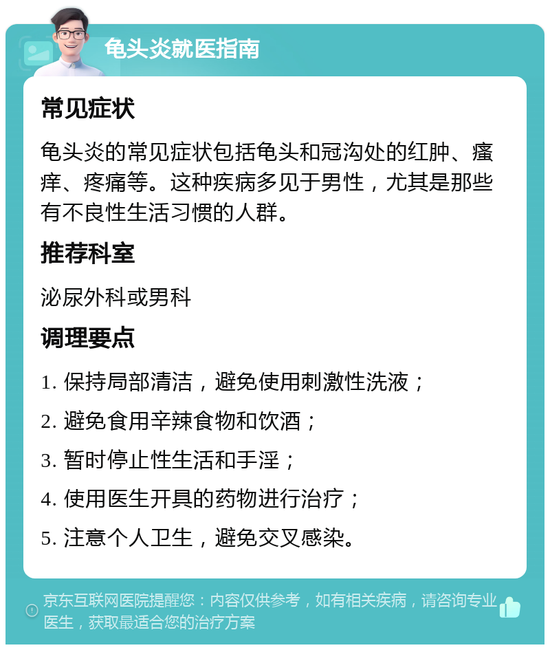 龟头炎就医指南 常见症状 龟头炎的常见症状包括龟头和冠沟处的红肿、瘙痒、疼痛等。这种疾病多见于男性，尤其是那些有不良性生活习惯的人群。 推荐科室 泌尿外科或男科 调理要点 1. 保持局部清洁，避免使用刺激性洗液； 2. 避免食用辛辣食物和饮酒； 3. 暂时停止性生活和手淫； 4. 使用医生开具的药物进行治疗； 5. 注意个人卫生，避免交叉感染。