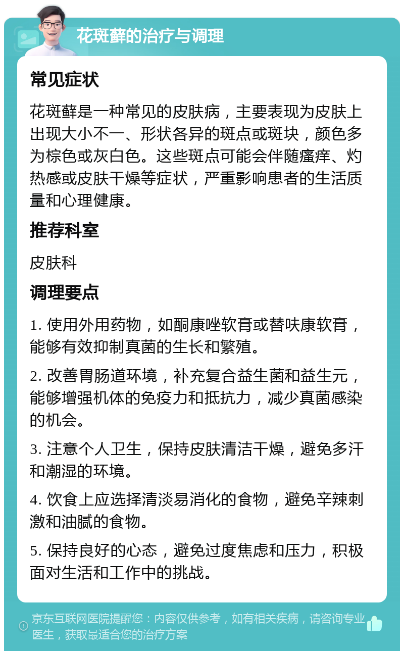 花斑藓的治疗与调理 常见症状 花斑藓是一种常见的皮肤病，主要表现为皮肤上出现大小不一、形状各异的斑点或斑块，颜色多为棕色或灰白色。这些斑点可能会伴随瘙痒、灼热感或皮肤干燥等症状，严重影响患者的生活质量和心理健康。 推荐科室 皮肤科 调理要点 1. 使用外用药物，如酮康唑软膏或替呋康软膏，能够有效抑制真菌的生长和繁殖。 2. 改善胃肠道环境，补充复合益生菌和益生元，能够增强机体的免疫力和抵抗力，减少真菌感染的机会。 3. 注意个人卫生，保持皮肤清洁干燥，避免多汗和潮湿的环境。 4. 饮食上应选择清淡易消化的食物，避免辛辣刺激和油腻的食物。 5. 保持良好的心态，避免过度焦虑和压力，积极面对生活和工作中的挑战。