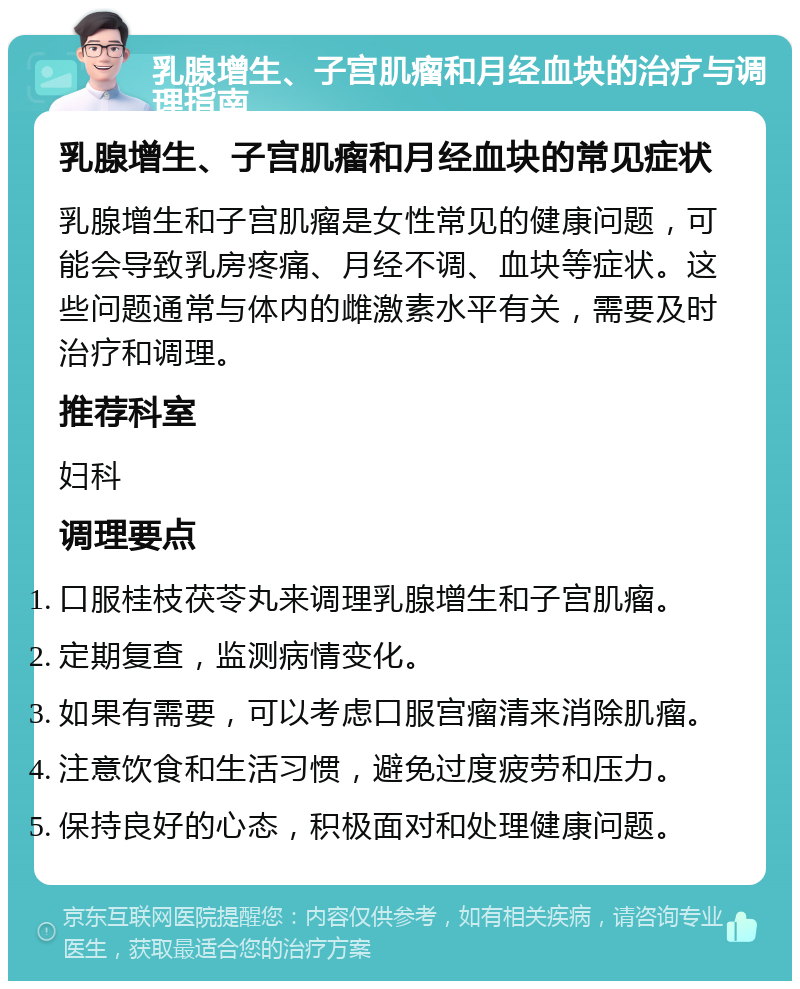 乳腺增生、子宫肌瘤和月经血块的治疗与调理指南 乳腺增生、子宫肌瘤和月经血块的常见症状 乳腺增生和子宫肌瘤是女性常见的健康问题，可能会导致乳房疼痛、月经不调、血块等症状。这些问题通常与体内的雌激素水平有关，需要及时治疗和调理。 推荐科室 妇科 调理要点 口服桂枝茯苓丸来调理乳腺增生和子宫肌瘤。 定期复查，监测病情变化。 如果有需要，可以考虑口服宫瘤清来消除肌瘤。 注意饮食和生活习惯，避免过度疲劳和压力。 保持良好的心态，积极面对和处理健康问题。