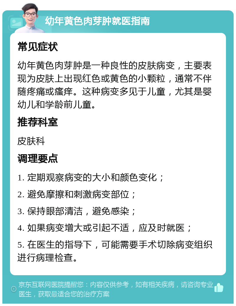 幼年黄色肉芽肿就医指南 常见症状 幼年黄色肉芽肿是一种良性的皮肤病变，主要表现为皮肤上出现红色或黄色的小颗粒，通常不伴随疼痛或瘙痒。这种病变多见于儿童，尤其是婴幼儿和学龄前儿童。 推荐科室 皮肤科 调理要点 1. 定期观察病变的大小和颜色变化； 2. 避免摩擦和刺激病变部位； 3. 保持眼部清洁，避免感染； 4. 如果病变增大或引起不适，应及时就医； 5. 在医生的指导下，可能需要手术切除病变组织进行病理检查。