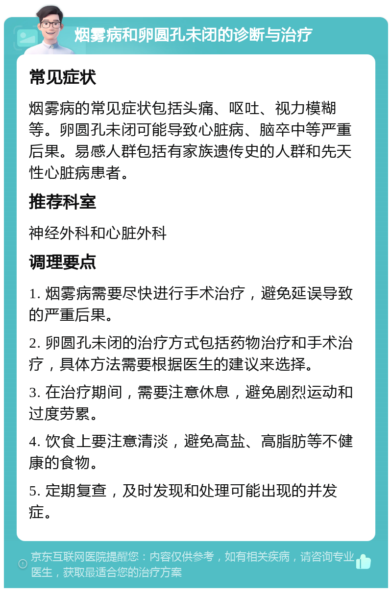 烟雾病和卵圆孔未闭的诊断与治疗 常见症状 烟雾病的常见症状包括头痛、呕吐、视力模糊等。卵圆孔未闭可能导致心脏病、脑卒中等严重后果。易感人群包括有家族遗传史的人群和先天性心脏病患者。 推荐科室 神经外科和心脏外科 调理要点 1. 烟雾病需要尽快进行手术治疗，避免延误导致的严重后果。 2. 卵圆孔未闭的治疗方式包括药物治疗和手术治疗，具体方法需要根据医生的建议来选择。 3. 在治疗期间，需要注意休息，避免剧烈运动和过度劳累。 4. 饮食上要注意清淡，避免高盐、高脂肪等不健康的食物。 5. 定期复查，及时发现和处理可能出现的并发症。