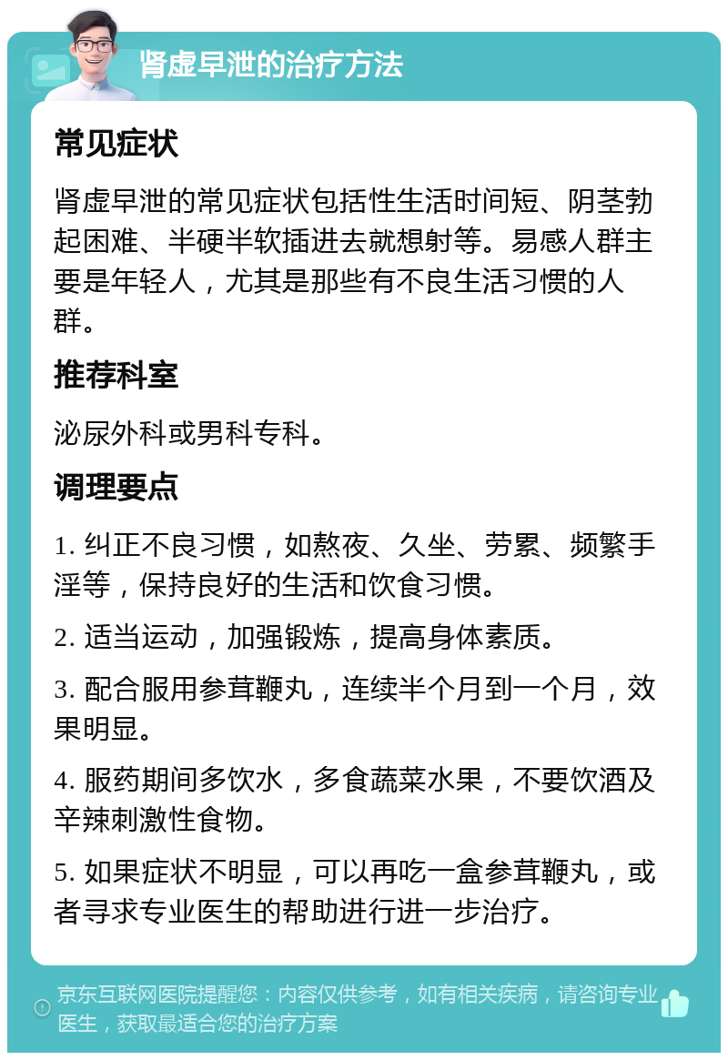 肾虚早泄的治疗方法 常见症状 肾虚早泄的常见症状包括性生活时间短、阴茎勃起困难、半硬半软插进去就想射等。易感人群主要是年轻人，尤其是那些有不良生活习惯的人群。 推荐科室 泌尿外科或男科专科。 调理要点 1. 纠正不良习惯，如熬夜、久坐、劳累、频繁手淫等，保持良好的生活和饮食习惯。 2. 适当运动，加强锻炼，提高身体素质。 3. 配合服用参茸鞭丸，连续半个月到一个月，效果明显。 4. 服药期间多饮水，多食蔬菜水果，不要饮酒及辛辣刺激性食物。 5. 如果症状不明显，可以再吃一盒参茸鞭丸，或者寻求专业医生的帮助进行进一步治疗。