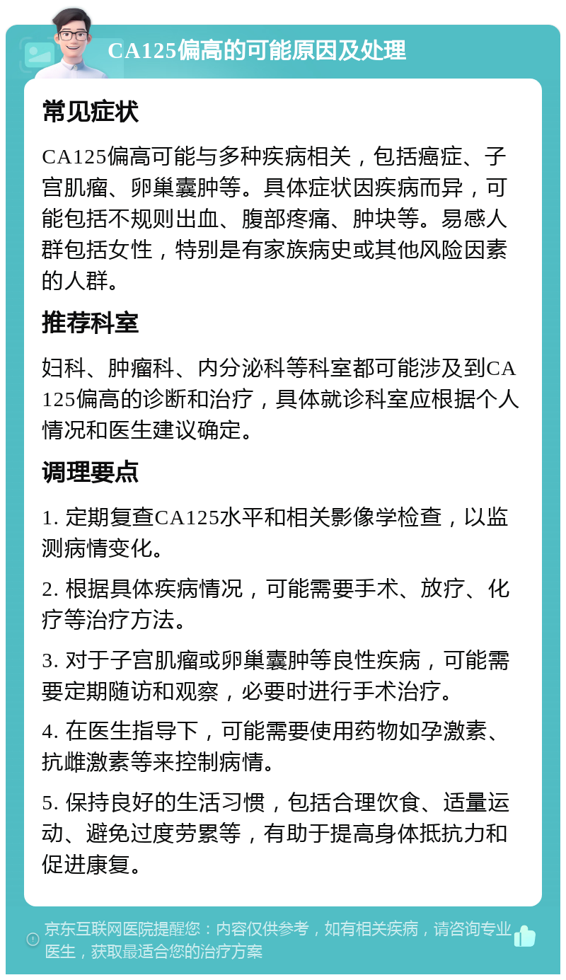 CA125偏高的可能原因及处理 常见症状 CA125偏高可能与多种疾病相关，包括癌症、子宫肌瘤、卵巢囊肿等。具体症状因疾病而异，可能包括不规则出血、腹部疼痛、肿块等。易感人群包括女性，特别是有家族病史或其他风险因素的人群。 推荐科室 妇科、肿瘤科、内分泌科等科室都可能涉及到CA125偏高的诊断和治疗，具体就诊科室应根据个人情况和医生建议确定。 调理要点 1. 定期复查CA125水平和相关影像学检查，以监测病情变化。 2. 根据具体疾病情况，可能需要手术、放疗、化疗等治疗方法。 3. 对于子宫肌瘤或卵巢囊肿等良性疾病，可能需要定期随访和观察，必要时进行手术治疗。 4. 在医生指导下，可能需要使用药物如孕激素、抗雌激素等来控制病情。 5. 保持良好的生活习惯，包括合理饮食、适量运动、避免过度劳累等，有助于提高身体抵抗力和促进康复。