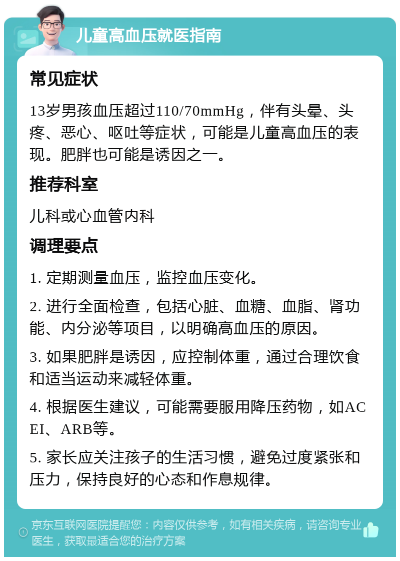 儿童高血压就医指南 常见症状 13岁男孩血压超过110/70mmHg，伴有头晕、头疼、恶心、呕吐等症状，可能是儿童高血压的表现。肥胖也可能是诱因之一。 推荐科室 儿科或心血管内科 调理要点 1. 定期测量血压，监控血压变化。 2. 进行全面检查，包括心脏、血糖、血脂、肾功能、内分泌等项目，以明确高血压的原因。 3. 如果肥胖是诱因，应控制体重，通过合理饮食和适当运动来减轻体重。 4. 根据医生建议，可能需要服用降压药物，如ACEI、ARB等。 5. 家长应关注孩子的生活习惯，避免过度紧张和压力，保持良好的心态和作息规律。