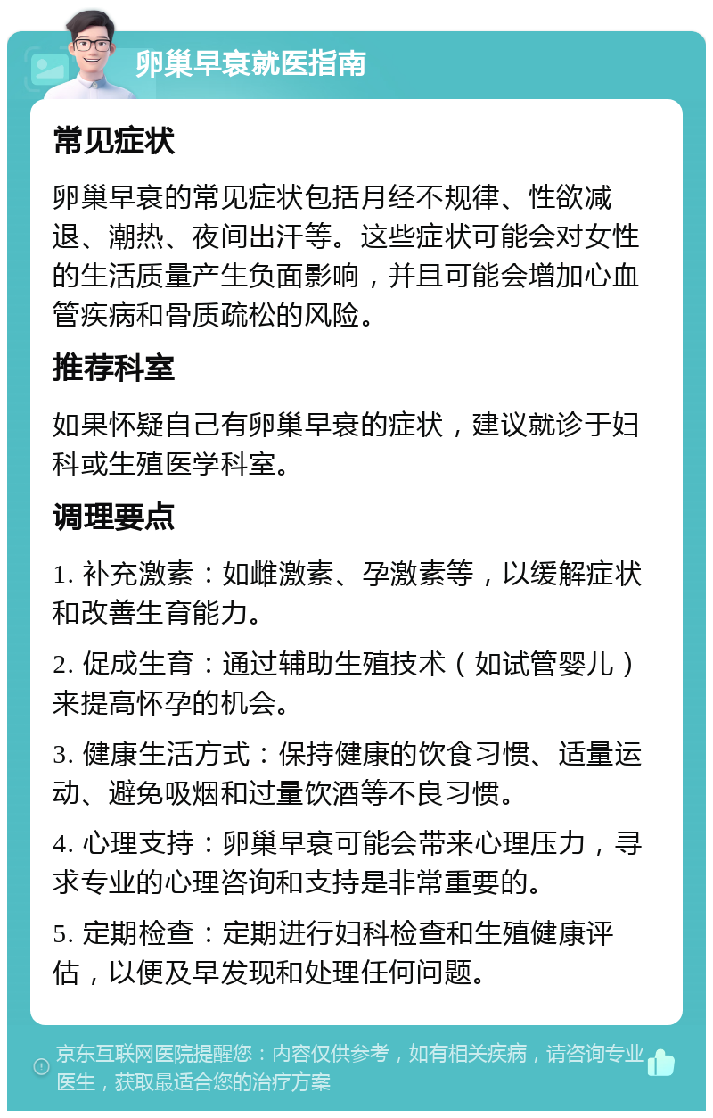 卵巢早衰就医指南 常见症状 卵巢早衰的常见症状包括月经不规律、性欲减退、潮热、夜间出汗等。这些症状可能会对女性的生活质量产生负面影响，并且可能会增加心血管疾病和骨质疏松的风险。 推荐科室 如果怀疑自己有卵巢早衰的症状，建议就诊于妇科或生殖医学科室。 调理要点 1. 补充激素：如雌激素、孕激素等，以缓解症状和改善生育能力。 2. 促成生育：通过辅助生殖技术（如试管婴儿）来提高怀孕的机会。 3. 健康生活方式：保持健康的饮食习惯、适量运动、避免吸烟和过量饮酒等不良习惯。 4. 心理支持：卵巢早衰可能会带来心理压力，寻求专业的心理咨询和支持是非常重要的。 5. 定期检查：定期进行妇科检查和生殖健康评估，以便及早发现和处理任何问题。