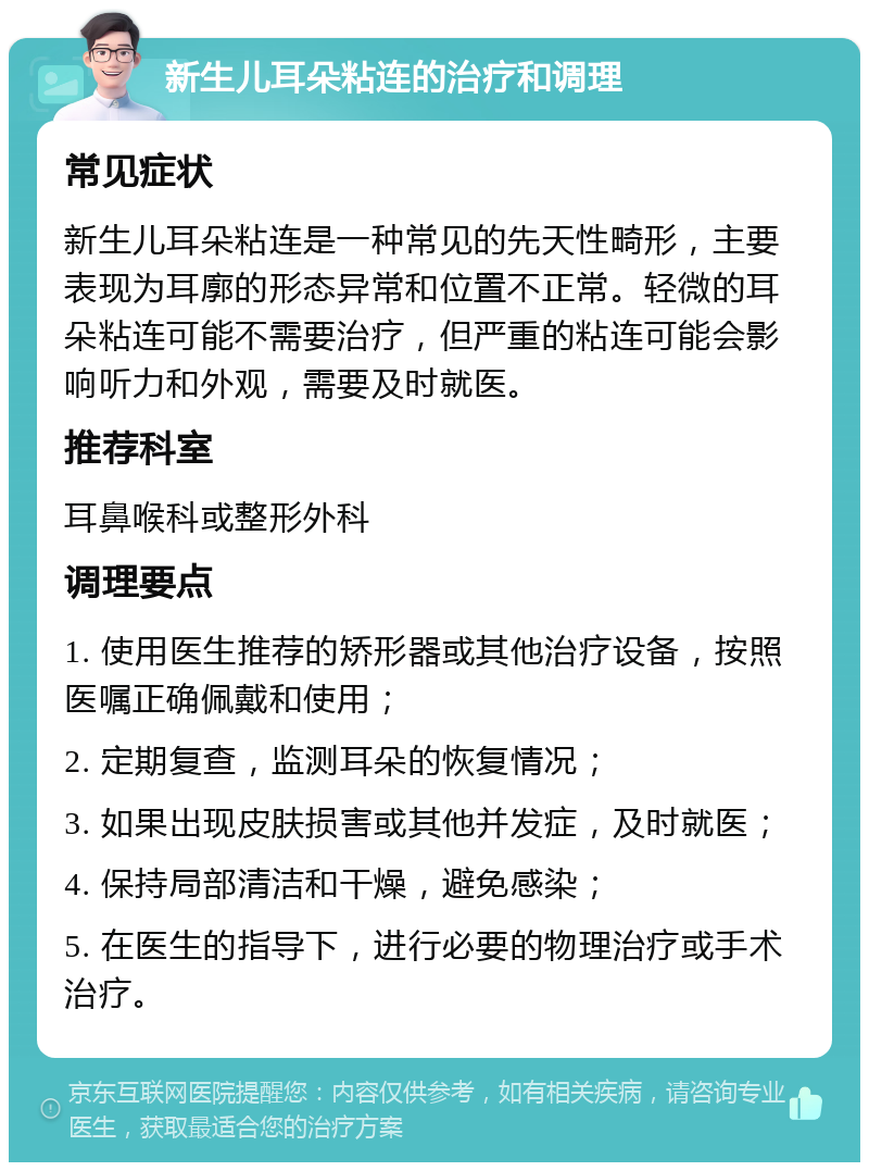 新生儿耳朵粘连的治疗和调理 常见症状 新生儿耳朵粘连是一种常见的先天性畸形，主要表现为耳廓的形态异常和位置不正常。轻微的耳朵粘连可能不需要治疗，但严重的粘连可能会影响听力和外观，需要及时就医。 推荐科室 耳鼻喉科或整形外科 调理要点 1. 使用医生推荐的矫形器或其他治疗设备，按照医嘱正确佩戴和使用； 2. 定期复查，监测耳朵的恢复情况； 3. 如果出现皮肤损害或其他并发症，及时就医； 4. 保持局部清洁和干燥，避免感染； 5. 在医生的指导下，进行必要的物理治疗或手术治疗。