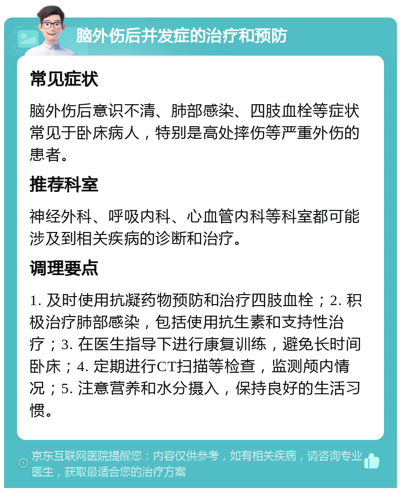 脑外伤后并发症的治疗和预防 常见症状 脑外伤后意识不清、肺部感染、四肢血栓等症状常见于卧床病人，特别是高处摔伤等严重外伤的患者。 推荐科室 神经外科、呼吸内科、心血管内科等科室都可能涉及到相关疾病的诊断和治疗。 调理要点 1. 及时使用抗凝药物预防和治疗四肢血栓；2. 积极治疗肺部感染，包括使用抗生素和支持性治疗；3. 在医生指导下进行康复训练，避免长时间卧床；4. 定期进行CT扫描等检查，监测颅内情况；5. 注意营养和水分摄入，保持良好的生活习惯。