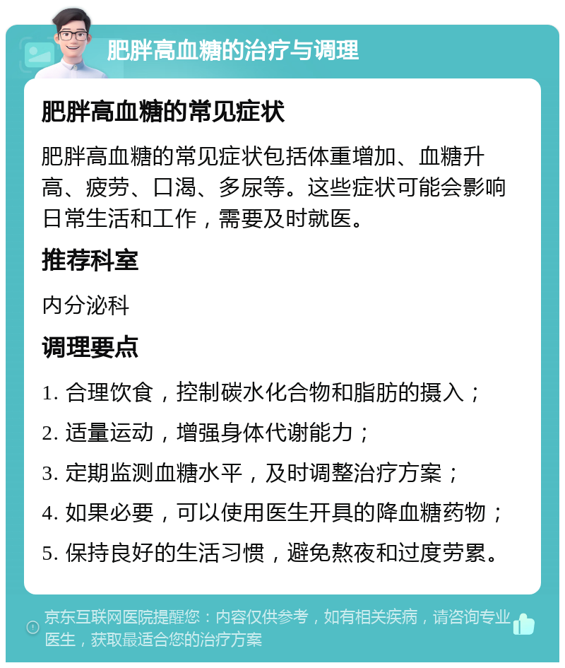 肥胖高血糖的治疗与调理 肥胖高血糖的常见症状 肥胖高血糖的常见症状包括体重增加、血糖升高、疲劳、口渴、多尿等。这些症状可能会影响日常生活和工作，需要及时就医。 推荐科室 内分泌科 调理要点 1. 合理饮食，控制碳水化合物和脂肪的摄入； 2. 适量运动，增强身体代谢能力； 3. 定期监测血糖水平，及时调整治疗方案； 4. 如果必要，可以使用医生开具的降血糖药物； 5. 保持良好的生活习惯，避免熬夜和过度劳累。