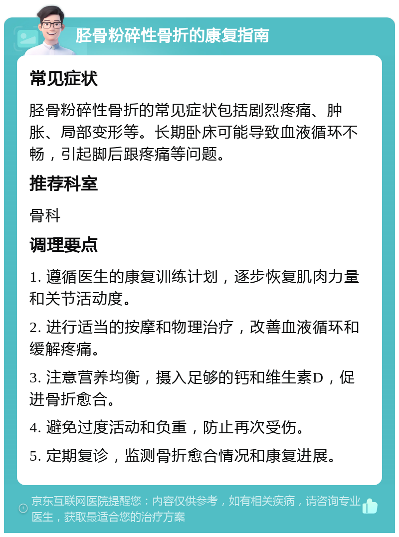 胫骨粉碎性骨折的康复指南 常见症状 胫骨粉碎性骨折的常见症状包括剧烈疼痛、肿胀、局部变形等。长期卧床可能导致血液循环不畅，引起脚后跟疼痛等问题。 推荐科室 骨科 调理要点 1. 遵循医生的康复训练计划，逐步恢复肌肉力量和关节活动度。 2. 进行适当的按摩和物理治疗，改善血液循环和缓解疼痛。 3. 注意营养均衡，摄入足够的钙和维生素D，促进骨折愈合。 4. 避免过度活动和负重，防止再次受伤。 5. 定期复诊，监测骨折愈合情况和康复进展。