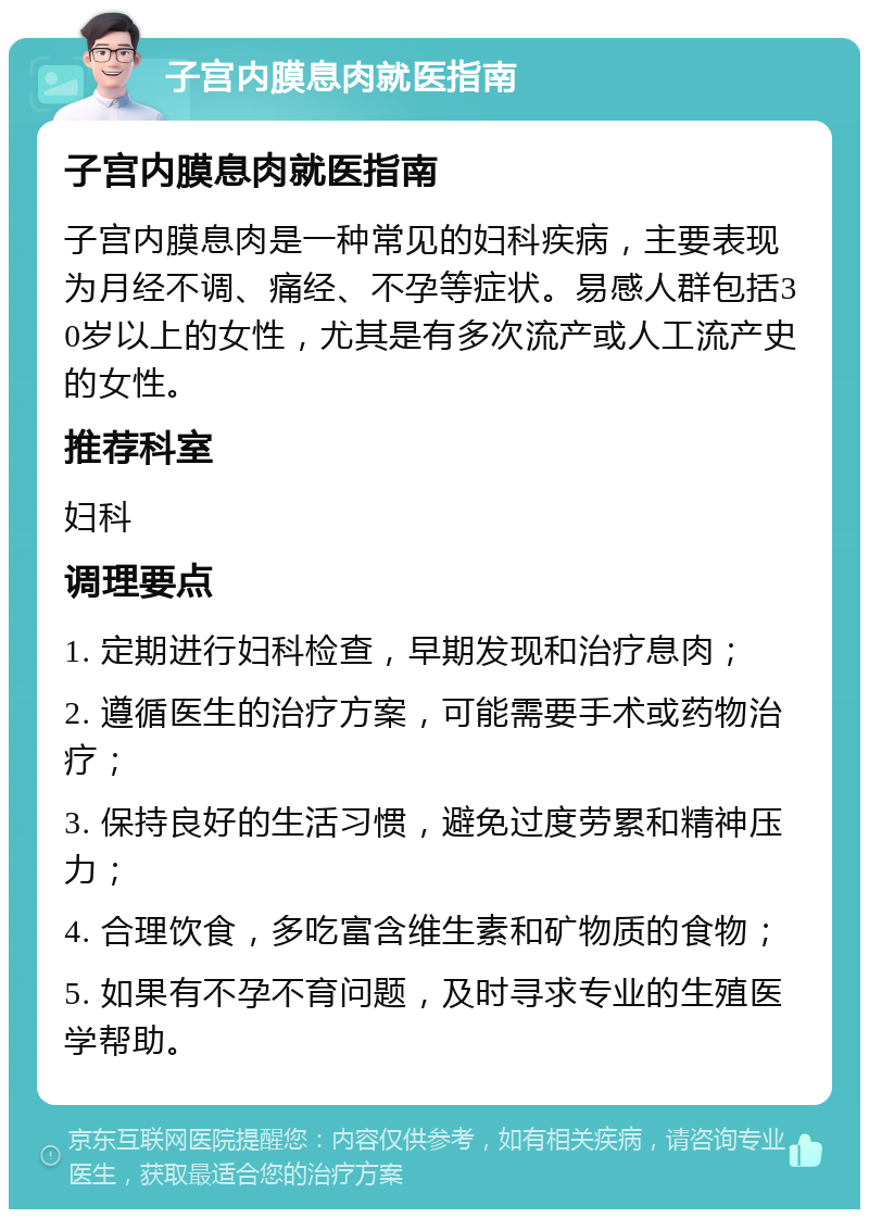 子宫内膜息肉就医指南 子宫内膜息肉就医指南 子宫内膜息肉是一种常见的妇科疾病，主要表现为月经不调、痛经、不孕等症状。易感人群包括30岁以上的女性，尤其是有多次流产或人工流产史的女性。 推荐科室 妇科 调理要点 1. 定期进行妇科检查，早期发现和治疗息肉； 2. 遵循医生的治疗方案，可能需要手术或药物治疗； 3. 保持良好的生活习惯，避免过度劳累和精神压力； 4. 合理饮食，多吃富含维生素和矿物质的食物； 5. 如果有不孕不育问题，及时寻求专业的生殖医学帮助。