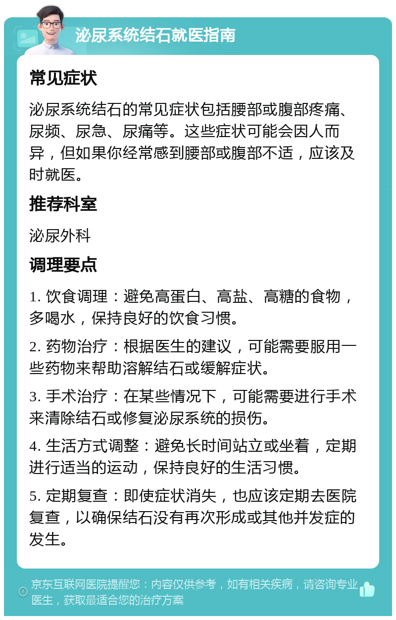 泌尿系统结石就医指南 常见症状 泌尿系统结石的常见症状包括腰部或腹部疼痛、尿频、尿急、尿痛等。这些症状可能会因人而异，但如果你经常感到腰部或腹部不适，应该及时就医。 推荐科室 泌尿外科 调理要点 1. 饮食调理：避免高蛋白、高盐、高糖的食物，多喝水，保持良好的饮食习惯。 2. 药物治疗：根据医生的建议，可能需要服用一些药物来帮助溶解结石或缓解症状。 3. 手术治疗：在某些情况下，可能需要进行手术来清除结石或修复泌尿系统的损伤。 4. 生活方式调整：避免长时间站立或坐着，定期进行适当的运动，保持良好的生活习惯。 5. 定期复查：即使症状消失，也应该定期去医院复查，以确保结石没有再次形成或其他并发症的发生。