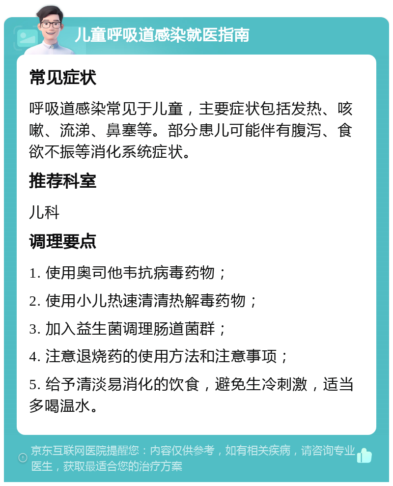 儿童呼吸道感染就医指南 常见症状 呼吸道感染常见于儿童，主要症状包括发热、咳嗽、流涕、鼻塞等。部分患儿可能伴有腹泻、食欲不振等消化系统症状。 推荐科室 儿科 调理要点 1. 使用奥司他韦抗病毒药物； 2. 使用小儿热速清清热解毒药物； 3. 加入益生菌调理肠道菌群； 4. 注意退烧药的使用方法和注意事项； 5. 给予清淡易消化的饮食，避免生冷刺激，适当多喝温水。