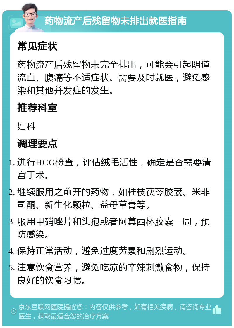 药物流产后残留物未排出就医指南 常见症状 药物流产后残留物未完全排出，可能会引起阴道流血、腹痛等不适症状。需要及时就医，避免感染和其他并发症的发生。 推荐科室 妇科 调理要点 进行HCG检查，评估绒毛活性，确定是否需要清宫手术。 继续服用之前开的药物，如桂枝茯苓胶囊、米非司酮、新生化颗粒、益母草膏等。 服用甲硝唑片和头孢或者阿莫西林胶囊一周，预防感染。 保持正常活动，避免过度劳累和剧烈运动。 注意饮食营养，避免吃凉的辛辣刺激食物，保持良好的饮食习惯。