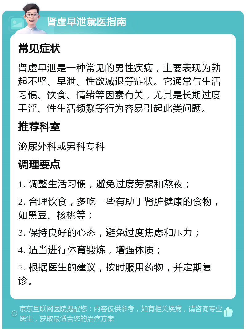 肾虚早泄就医指南 常见症状 肾虚早泄是一种常见的男性疾病，主要表现为勃起不坚、早泄、性欲减退等症状。它通常与生活习惯、饮食、情绪等因素有关，尤其是长期过度手淫、性生活频繁等行为容易引起此类问题。 推荐科室 泌尿外科或男科专科 调理要点 1. 调整生活习惯，避免过度劳累和熬夜； 2. 合理饮食，多吃一些有助于肾脏健康的食物，如黑豆、核桃等； 3. 保持良好的心态，避免过度焦虑和压力； 4. 适当进行体育锻炼，增强体质； 5. 根据医生的建议，按时服用药物，并定期复诊。