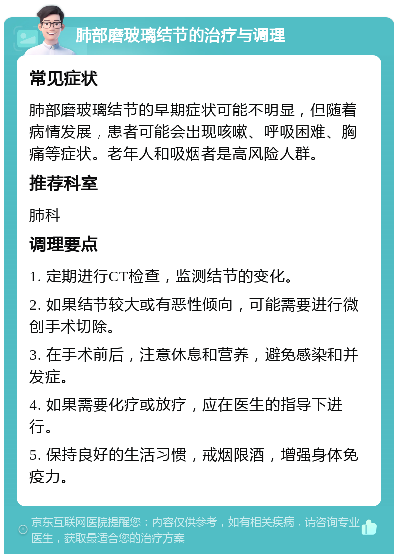 肺部磨玻璃结节的治疗与调理 常见症状 肺部磨玻璃结节的早期症状可能不明显，但随着病情发展，患者可能会出现咳嗽、呼吸困难、胸痛等症状。老年人和吸烟者是高风险人群。 推荐科室 肺科 调理要点 1. 定期进行CT检查，监测结节的变化。 2. 如果结节较大或有恶性倾向，可能需要进行微创手术切除。 3. 在手术前后，注意休息和营养，避免感染和并发症。 4. 如果需要化疗或放疗，应在医生的指导下进行。 5. 保持良好的生活习惯，戒烟限酒，增强身体免疫力。