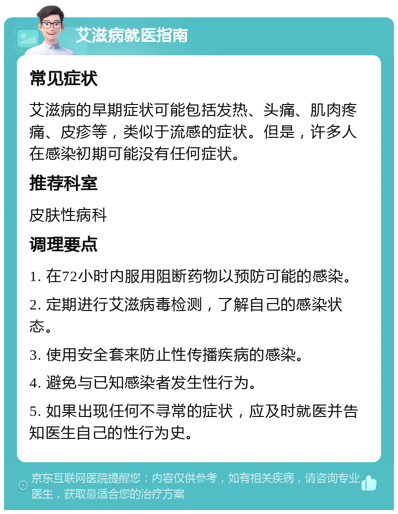 艾滋病就医指南 常见症状 艾滋病的早期症状可能包括发热、头痛、肌肉疼痛、皮疹等，类似于流感的症状。但是，许多人在感染初期可能没有任何症状。 推荐科室 皮肤性病科 调理要点 1. 在72小时内服用阻断药物以预防可能的感染。 2. 定期进行艾滋病毒检测，了解自己的感染状态。 3. 使用安全套来防止性传播疾病的感染。 4. 避免与已知感染者发生性行为。 5. 如果出现任何不寻常的症状，应及时就医并告知医生自己的性行为史。