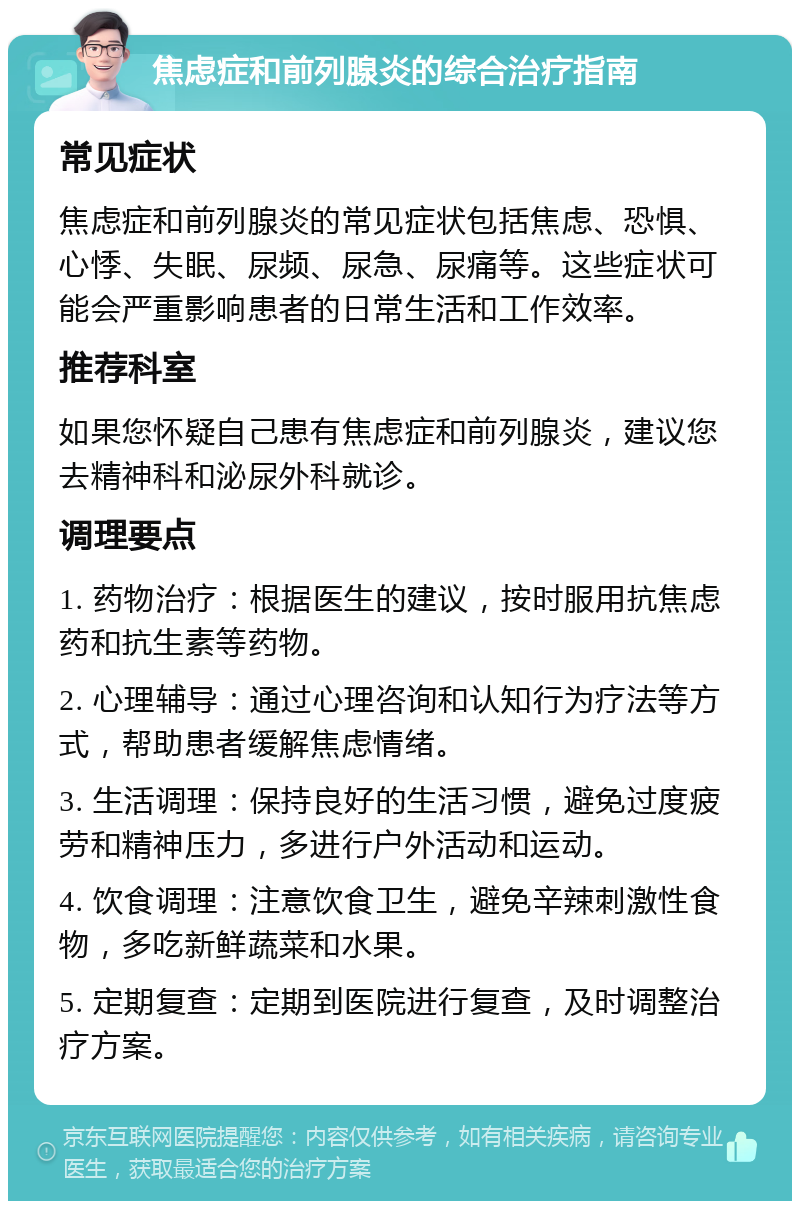 焦虑症和前列腺炎的综合治疗指南 常见症状 焦虑症和前列腺炎的常见症状包括焦虑、恐惧、心悸、失眠、尿频、尿急、尿痛等。这些症状可能会严重影响患者的日常生活和工作效率。 推荐科室 如果您怀疑自己患有焦虑症和前列腺炎，建议您去精神科和泌尿外科就诊。 调理要点 1. 药物治疗：根据医生的建议，按时服用抗焦虑药和抗生素等药物。 2. 心理辅导：通过心理咨询和认知行为疗法等方式，帮助患者缓解焦虑情绪。 3. 生活调理：保持良好的生活习惯，避免过度疲劳和精神压力，多进行户外活动和运动。 4. 饮食调理：注意饮食卫生，避免辛辣刺激性食物，多吃新鲜蔬菜和水果。 5. 定期复查：定期到医院进行复查，及时调整治疗方案。