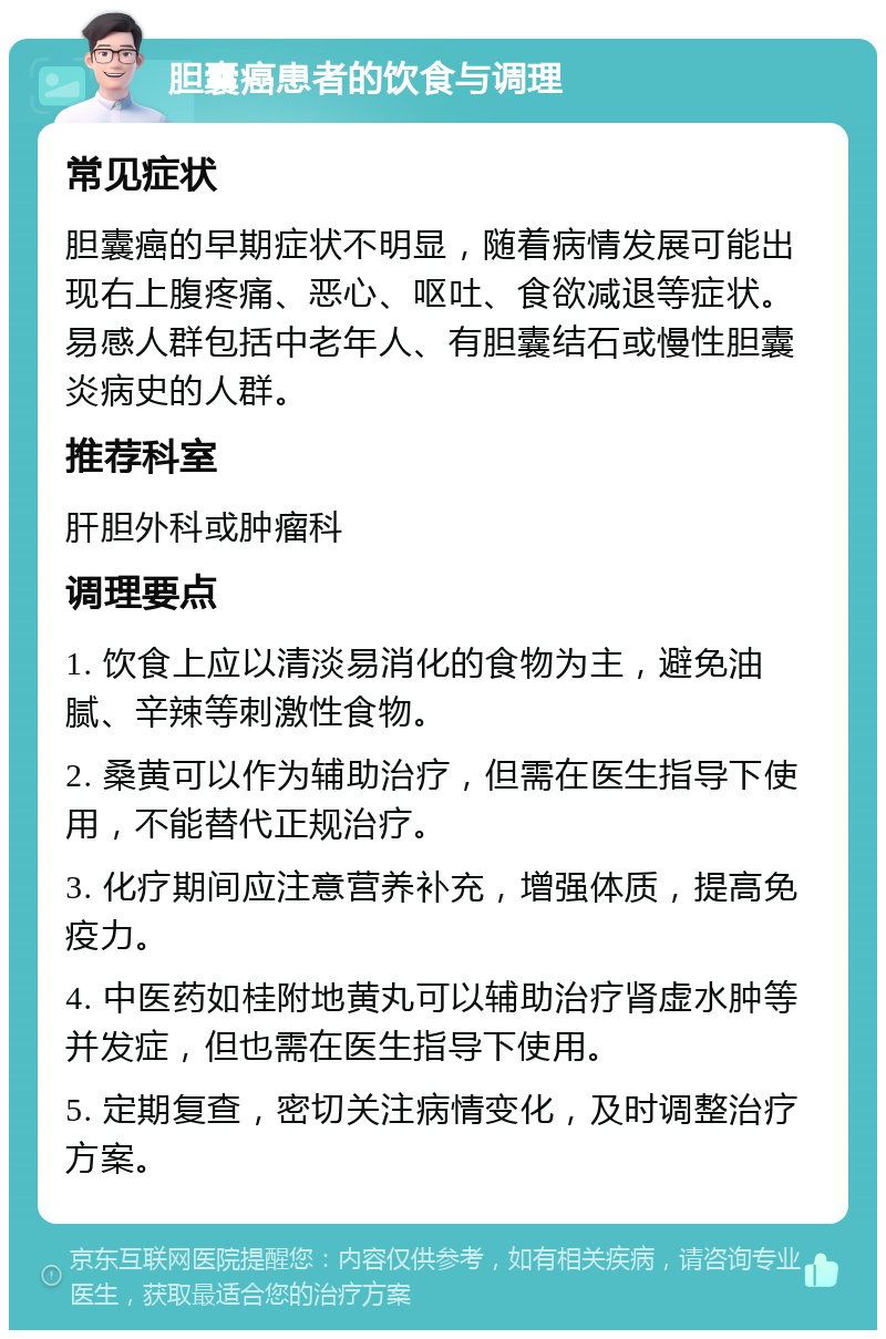 胆囊癌患者的饮食与调理 常见症状 胆囊癌的早期症状不明显，随着病情发展可能出现右上腹疼痛、恶心、呕吐、食欲减退等症状。易感人群包括中老年人、有胆囊结石或慢性胆囊炎病史的人群。 推荐科室 肝胆外科或肿瘤科 调理要点 1. 饮食上应以清淡易消化的食物为主，避免油腻、辛辣等刺激性食物。 2. 桑黄可以作为辅助治疗，但需在医生指导下使用，不能替代正规治疗。 3. 化疗期间应注意营养补充，增强体质，提高免疫力。 4. 中医药如桂附地黄丸可以辅助治疗肾虚水肿等并发症，但也需在医生指导下使用。 5. 定期复查，密切关注病情变化，及时调整治疗方案。