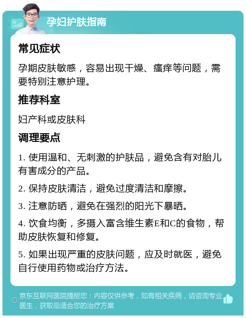 孕妇护肤指南 常见症状 孕期皮肤敏感，容易出现干燥、瘙痒等问题，需要特别注意护理。 推荐科室 妇产科或皮肤科 调理要点 1. 使用温和、无刺激的护肤品，避免含有对胎儿有害成分的产品。 2. 保持皮肤清洁，避免过度清洁和摩擦。 3. 注意防晒，避免在强烈的阳光下暴晒。 4. 饮食均衡，多摄入富含维生素E和C的食物，帮助皮肤恢复和修复。 5. 如果出现严重的皮肤问题，应及时就医，避免自行使用药物或治疗方法。