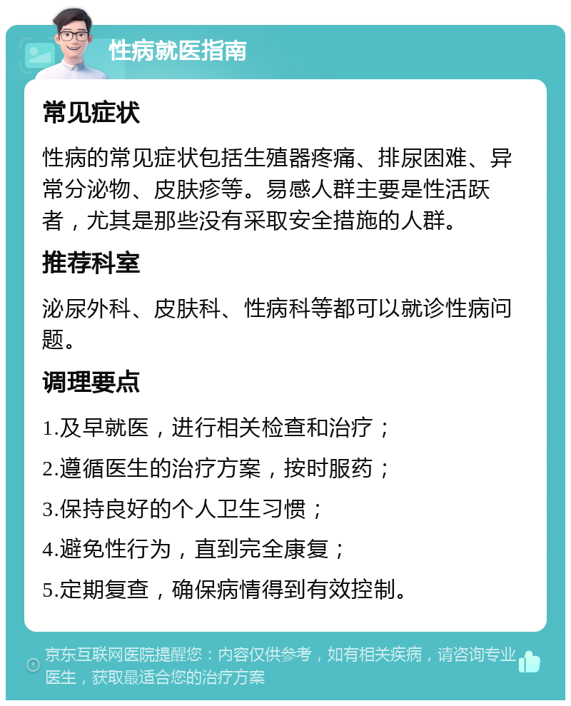 性病就医指南 常见症状 性病的常见症状包括生殖器疼痛、排尿困难、异常分泌物、皮肤疹等。易感人群主要是性活跃者，尤其是那些没有采取安全措施的人群。 推荐科室 泌尿外科、皮肤科、性病科等都可以就诊性病问题。 调理要点 1.及早就医，进行相关检查和治疗； 2.遵循医生的治疗方案，按时服药； 3.保持良好的个人卫生习惯； 4.避免性行为，直到完全康复； 5.定期复查，确保病情得到有效控制。