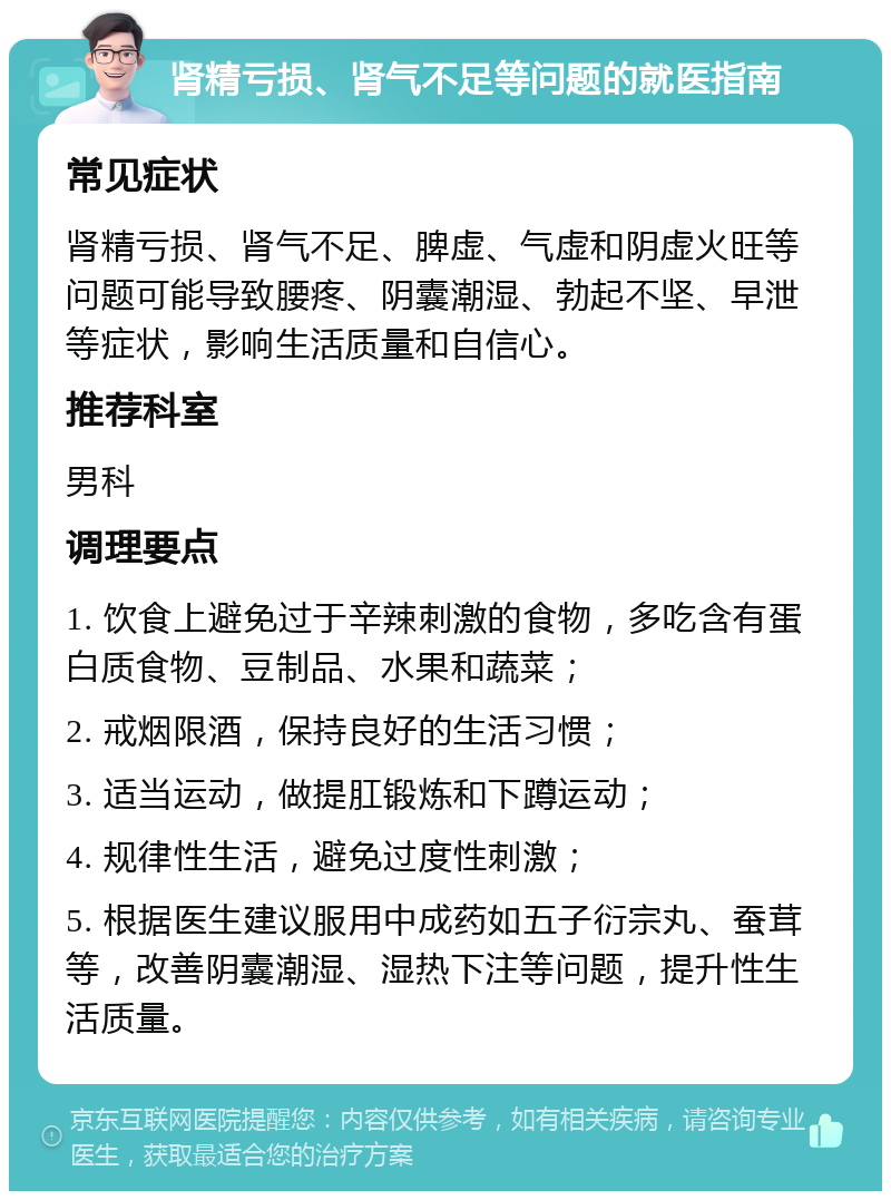 肾精亏损、肾气不足等问题的就医指南 常见症状 肾精亏损、肾气不足、脾虚、气虚和阴虚火旺等问题可能导致腰疼、阴囊潮湿、勃起不坚、早泄等症状，影响生活质量和自信心。 推荐科室 男科 调理要点 1. 饮食上避免过于辛辣刺激的食物，多吃含有蛋白质食物、豆制品、水果和蔬菜； 2. 戒烟限酒，保持良好的生活习惯； 3. 适当运动，做提肛锻炼和下蹲运动； 4. 规律性生活，避免过度性刺激； 5. 根据医生建议服用中成药如五子衍宗丸、蚕茸等，改善阴囊潮湿、湿热下注等问题，提升性生活质量。