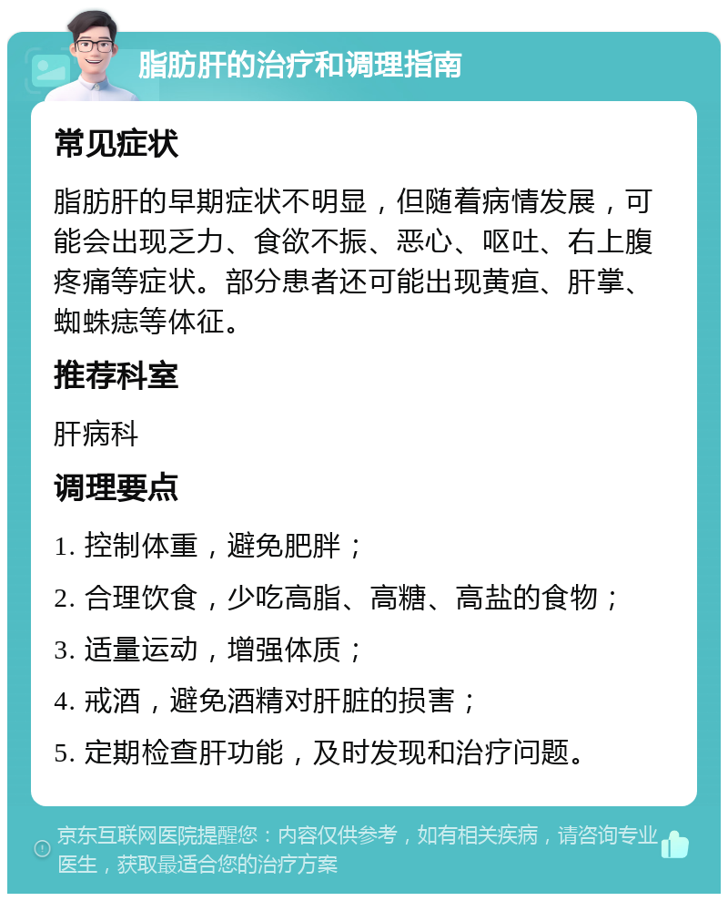 脂肪肝的治疗和调理指南 常见症状 脂肪肝的早期症状不明显，但随着病情发展，可能会出现乏力、食欲不振、恶心、呕吐、右上腹疼痛等症状。部分患者还可能出现黄疸、肝掌、蜘蛛痣等体征。 推荐科室 肝病科 调理要点 1. 控制体重，避免肥胖； 2. 合理饮食，少吃高脂、高糖、高盐的食物； 3. 适量运动，增强体质； 4. 戒酒，避免酒精对肝脏的损害； 5. 定期检查肝功能，及时发现和治疗问题。