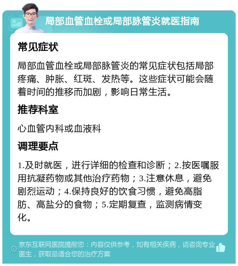 局部血管血栓或局部脉管炎就医指南 常见症状 局部血管血栓或局部脉管炎的常见症状包括局部疼痛、肿胀、红斑、发热等。这些症状可能会随着时间的推移而加剧，影响日常生活。 推荐科室 心血管内科或血液科 调理要点 1.及时就医，进行详细的检查和诊断；2.按医嘱服用抗凝药物或其他治疗药物；3.注意休息，避免剧烈运动；4.保持良好的饮食习惯，避免高脂肪、高盐分的食物；5.定期复查，监测病情变化。