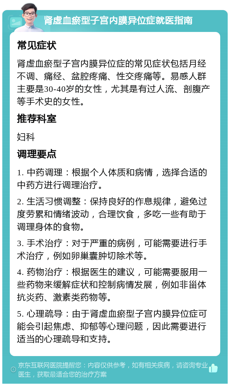 肾虚血瘀型子宫内膜异位症就医指南 常见症状 肾虚血瘀型子宫内膜异位症的常见症状包括月经不调、痛经、盆腔疼痛、性交疼痛等。易感人群主要是30-40岁的女性，尤其是有过人流、剖腹产等手术史的女性。 推荐科室 妇科 调理要点 1. 中药调理：根据个人体质和病情，选择合适的中药方进行调理治疗。 2. 生活习惯调整：保持良好的作息规律，避免过度劳累和情绪波动，合理饮食，多吃一些有助于调理身体的食物。 3. 手术治疗：对于严重的病例，可能需要进行手术治疗，例如卵巢囊肿切除术等。 4. 药物治疗：根据医生的建议，可能需要服用一些药物来缓解症状和控制病情发展，例如非甾体抗炎药、激素类药物等。 5. 心理疏导：由于肾虚血瘀型子宫内膜异位症可能会引起焦虑、抑郁等心理问题，因此需要进行适当的心理疏导和支持。