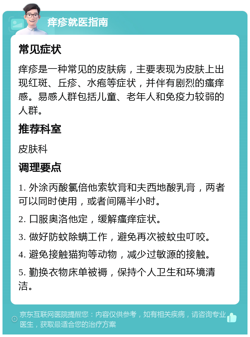 痒疹就医指南 常见症状 痒疹是一种常见的皮肤病，主要表现为皮肤上出现红斑、丘疹、水疱等症状，并伴有剧烈的瘙痒感。易感人群包括儿童、老年人和免疫力较弱的人群。 推荐科室 皮肤科 调理要点 1. 外涂丙酸氯倍他索软膏和夫西地酸乳膏，两者可以同时使用，或者间隔半小时。 2. 口服奥洛他定，缓解瘙痒症状。 3. 做好防蚊除螨工作，避免再次被蚊虫叮咬。 4. 避免接触猫狗等动物，减少过敏源的接触。 5. 勤换衣物床单被褥，保持个人卫生和环境清洁。