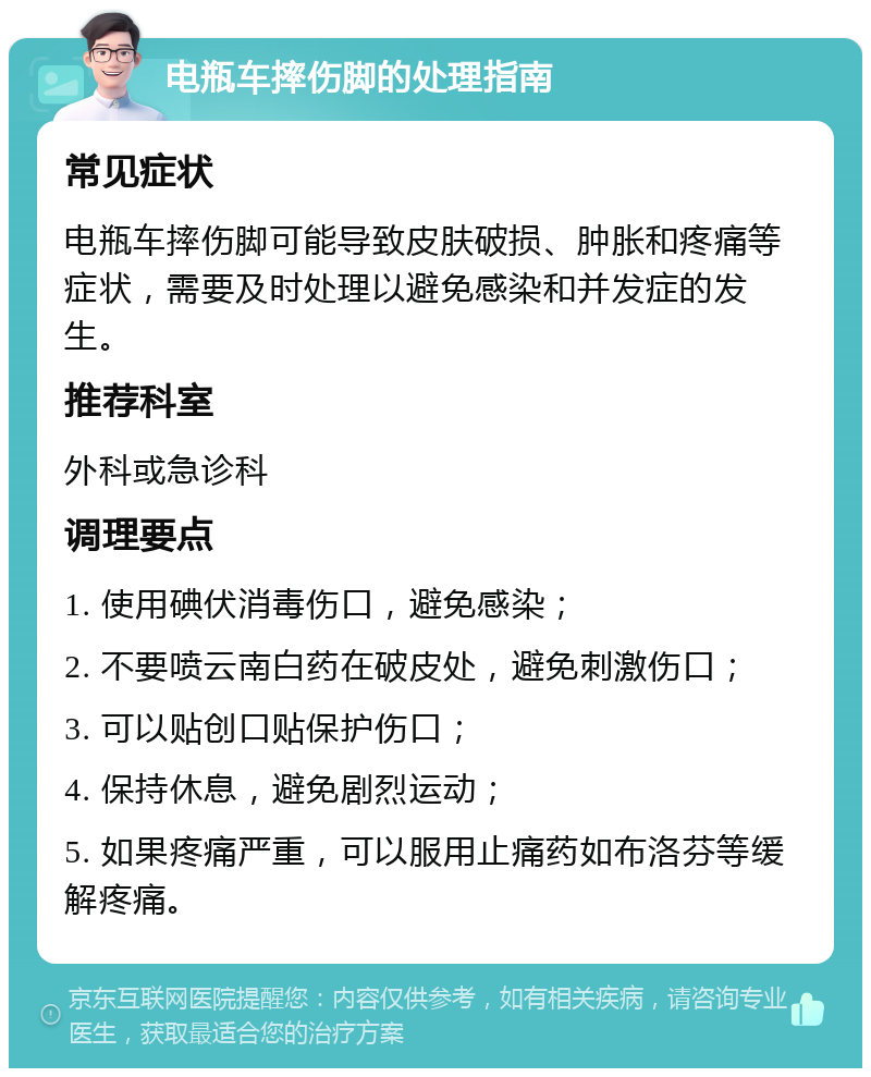 电瓶车摔伤脚的处理指南 常见症状 电瓶车摔伤脚可能导致皮肤破损、肿胀和疼痛等症状，需要及时处理以避免感染和并发症的发生。 推荐科室 外科或急诊科 调理要点 1. 使用碘伏消毒伤口，避免感染； 2. 不要喷云南白药在破皮处，避免刺激伤口； 3. 可以贴创口贴保护伤口； 4. 保持休息，避免剧烈运动； 5. 如果疼痛严重，可以服用止痛药如布洛芬等缓解疼痛。