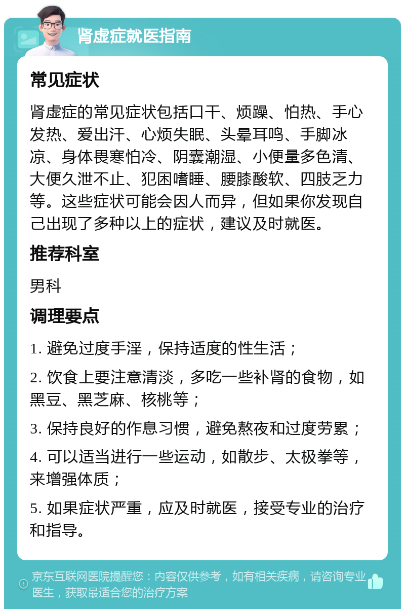 肾虚症就医指南 常见症状 肾虚症的常见症状包括口干、烦躁、怕热、手心发热、爱出汗、心烦失眠、头晕耳鸣、手脚冰凉、身体畏寒怕冷、阴囊潮湿、小便量多色清、大便久泄不止、犯困嗜睡、腰膝酸软、四肢乏力等。这些症状可能会因人而异，但如果你发现自己出现了多种以上的症状，建议及时就医。 推荐科室 男科 调理要点 1. 避免过度手淫，保持适度的性生活； 2. 饮食上要注意清淡，多吃一些补肾的食物，如黑豆、黑芝麻、核桃等； 3. 保持良好的作息习惯，避免熬夜和过度劳累； 4. 可以适当进行一些运动，如散步、太极拳等，来增强体质； 5. 如果症状严重，应及时就医，接受专业的治疗和指导。