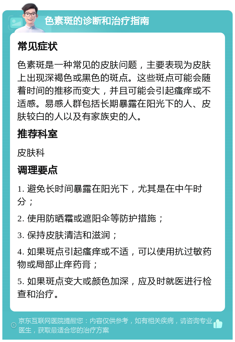 色素斑的诊断和治疗指南 常见症状 色素斑是一种常见的皮肤问题，主要表现为皮肤上出现深褐色或黑色的斑点。这些斑点可能会随着时间的推移而变大，并且可能会引起瘙痒或不适感。易感人群包括长期暴露在阳光下的人、皮肤较白的人以及有家族史的人。 推荐科室 皮肤科 调理要点 1. 避免长时间暴露在阳光下，尤其是在中午时分； 2. 使用防晒霜或遮阳伞等防护措施； 3. 保持皮肤清洁和滋润； 4. 如果斑点引起瘙痒或不适，可以使用抗过敏药物或局部止痒药膏； 5. 如果斑点变大或颜色加深，应及时就医进行检查和治疗。