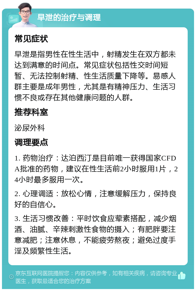 早泄的治疗与调理 常见症状 早泄是指男性在性生活中，射精发生在双方都未达到满意的时间点。常见症状包括性交时间短暂、无法控制射精、性生活质量下降等。易感人群主要是成年男性，尤其是有精神压力、生活习惯不良或存在其他健康问题的人群。 推荐科室 泌尿外科 调理要点 1. 药物治疗：达泊西汀是目前唯一获得国家CFDA批准的药物，建议在性生活前2小时服用1片，24小时最多服用一次。 2. 心理调适：放松心情，注意缓解压力，保持良好的自信心。 3. 生活习惯改善：平时饮食应荤素搭配，减少烟酒、油腻、辛辣刺激性食物的摄入；有肥胖要注意减肥；注意休息，不能疲劳熬夜；避免过度手淫及频繁性生活。