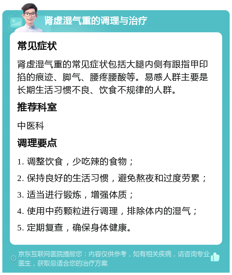 肾虚湿气重的调理与治疗 常见症状 肾虚湿气重的常见症状包括大腿内侧有跟指甲印掐的痕迹、脚气、腰疼腰酸等。易感人群主要是长期生活习惯不良、饮食不规律的人群。 推荐科室 中医科 调理要点 1. 调整饮食，少吃辣的食物； 2. 保持良好的生活习惯，避免熬夜和过度劳累； 3. 适当进行锻炼，增强体质； 4. 使用中药颗粒进行调理，排除体内的湿气； 5. 定期复查，确保身体健康。