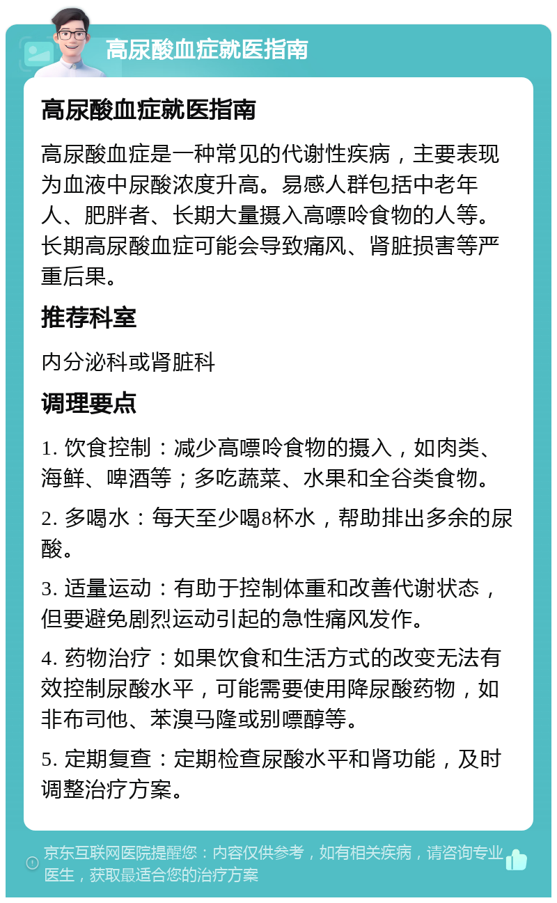 高尿酸血症就医指南 高尿酸血症就医指南 高尿酸血症是一种常见的代谢性疾病，主要表现为血液中尿酸浓度升高。易感人群包括中老年人、肥胖者、长期大量摄入高嘌呤食物的人等。长期高尿酸血症可能会导致痛风、肾脏损害等严重后果。 推荐科室 内分泌科或肾脏科 调理要点 1. 饮食控制：减少高嘌呤食物的摄入，如肉类、海鲜、啤酒等；多吃蔬菜、水果和全谷类食物。 2. 多喝水：每天至少喝8杯水，帮助排出多余的尿酸。 3. 适量运动：有助于控制体重和改善代谢状态，但要避免剧烈运动引起的急性痛风发作。 4. 药物治疗：如果饮食和生活方式的改变无法有效控制尿酸水平，可能需要使用降尿酸药物，如非布司他、苯溴马隆或别嘌醇等。 5. 定期复查：定期检查尿酸水平和肾功能，及时调整治疗方案。