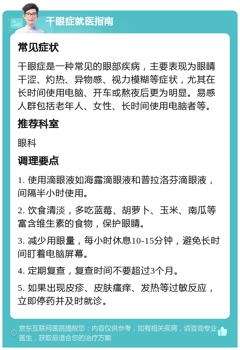 干眼症就医指南 常见症状 干眼症是一种常见的眼部疾病，主要表现为眼睛干涩、灼热、异物感、视力模糊等症状，尤其在长时间使用电脑、开车或熬夜后更为明显。易感人群包括老年人、女性、长时间使用电脑者等。 推荐科室 眼科 调理要点 1. 使用滴眼液如海露滴眼液和普拉洛芬滴眼液，间隔半小时使用。 2. 饮食清淡，多吃蓝莓、胡萝卜、玉米、南瓜等富含维生素的食物，保护眼睛。 3. 减少用眼量，每小时休息10-15分钟，避免长时间盯着电脑屏幕。 4. 定期复查，复查时间不要超过3个月。 5. 如果出现皮疹、皮肤瘙痒、发热等过敏反应，立即停药并及时就诊。