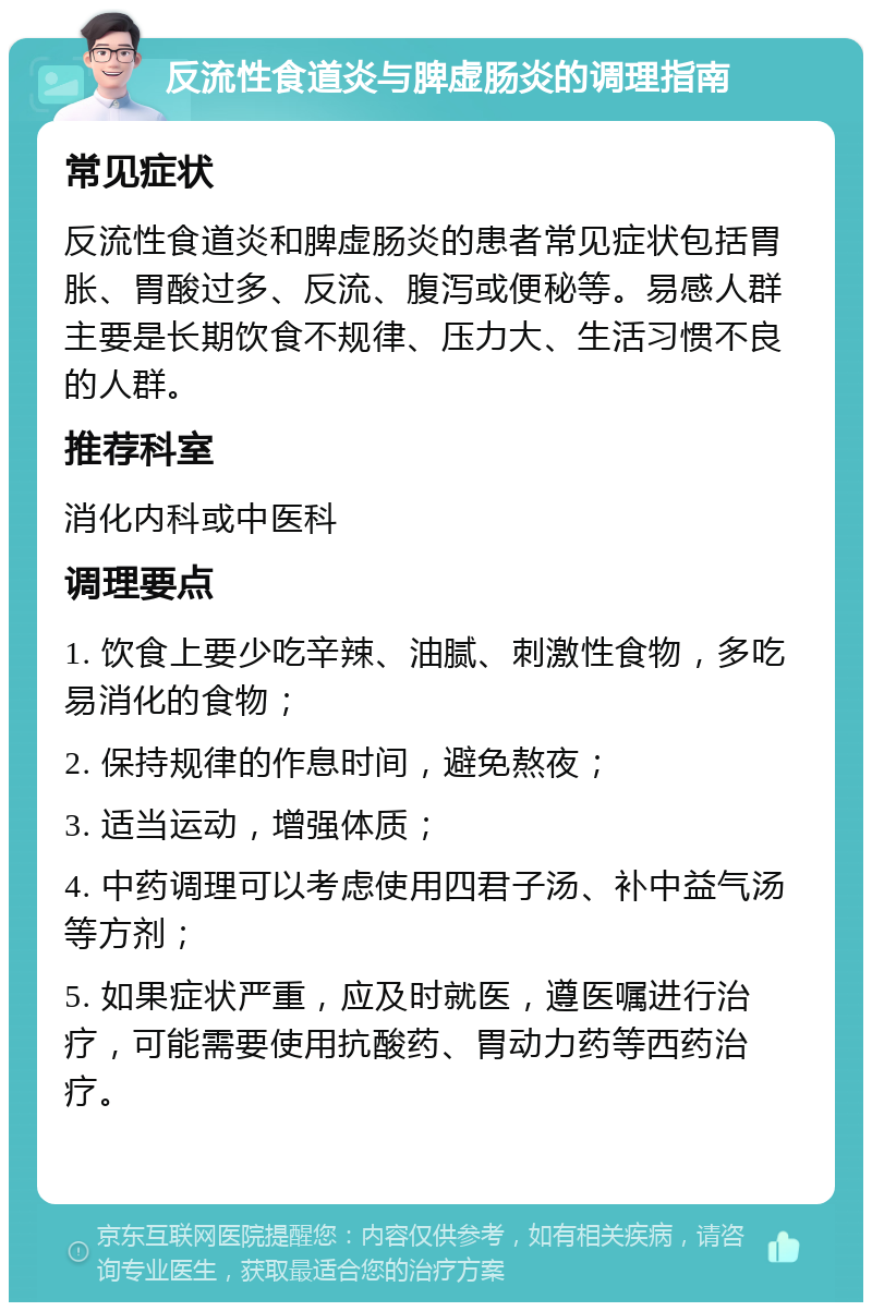 反流性食道炎与脾虚肠炎的调理指南 常见症状 反流性食道炎和脾虚肠炎的患者常见症状包括胃胀、胃酸过多、反流、腹泻或便秘等。易感人群主要是长期饮食不规律、压力大、生活习惯不良的人群。 推荐科室 消化内科或中医科 调理要点 1. 饮食上要少吃辛辣、油腻、刺激性食物，多吃易消化的食物； 2. 保持规律的作息时间，避免熬夜； 3. 适当运动，增强体质； 4. 中药调理可以考虑使用四君子汤、补中益气汤等方剂； 5. 如果症状严重，应及时就医，遵医嘱进行治疗，可能需要使用抗酸药、胃动力药等西药治疗。