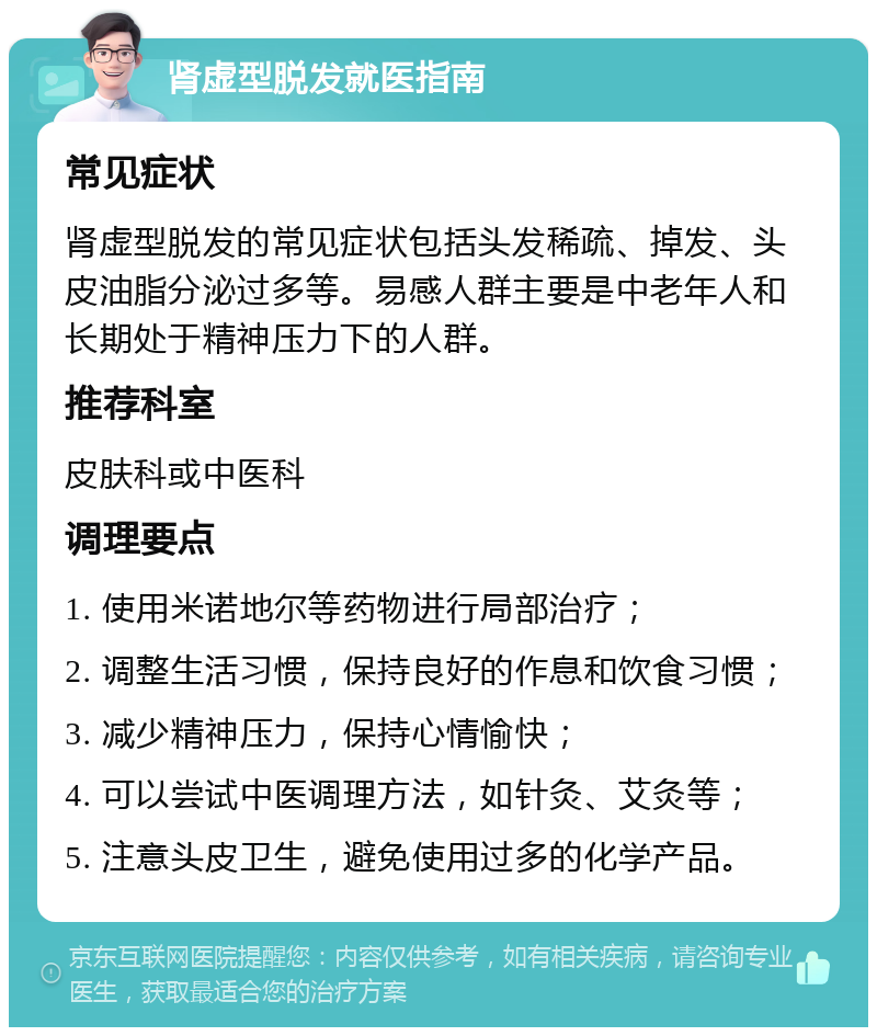 肾虚型脱发就医指南 常见症状 肾虚型脱发的常见症状包括头发稀疏、掉发、头皮油脂分泌过多等。易感人群主要是中老年人和长期处于精神压力下的人群。 推荐科室 皮肤科或中医科 调理要点 1. 使用米诺地尔等药物进行局部治疗； 2. 调整生活习惯，保持良好的作息和饮食习惯； 3. 减少精神压力，保持心情愉快； 4. 可以尝试中医调理方法，如针灸、艾灸等； 5. 注意头皮卫生，避免使用过多的化学产品。