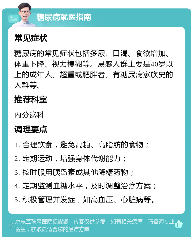 糖尿病就医指南 常见症状 糖尿病的常见症状包括多尿、口渴、食欲增加、体重下降、视力模糊等。易感人群主要是40岁以上的成年人、超重或肥胖者、有糖尿病家族史的人群等。 推荐科室 内分泌科 调理要点 1. 合理饮食，避免高糖、高脂肪的食物； 2. 定期运动，增强身体代谢能力； 3. 按时服用胰岛素或其他降糖药物； 4. 定期监测血糖水平，及时调整治疗方案； 5. 积极管理并发症，如高血压、心脏病等。