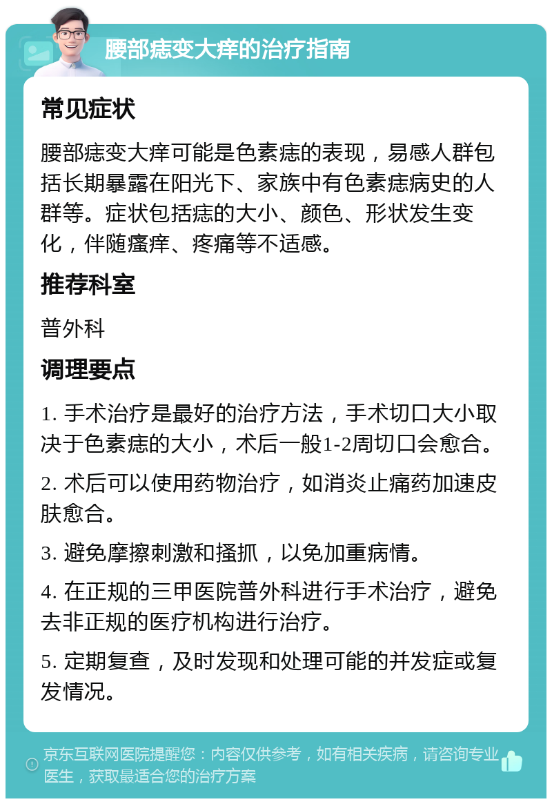 腰部痣变大痒的治疗指南 常见症状 腰部痣变大痒可能是色素痣的表现，易感人群包括长期暴露在阳光下、家族中有色素痣病史的人群等。症状包括痣的大小、颜色、形状发生变化，伴随瘙痒、疼痛等不适感。 推荐科室 普外科 调理要点 1. 手术治疗是最好的治疗方法，手术切口大小取决于色素痣的大小，术后一般1-2周切口会愈合。 2. 术后可以使用药物治疗，如消炎止痛药加速皮肤愈合。 3. 避免摩擦刺激和搔抓，以免加重病情。 4. 在正规的三甲医院普外科进行手术治疗，避免去非正规的医疗机构进行治疗。 5. 定期复查，及时发现和处理可能的并发症或复发情况。