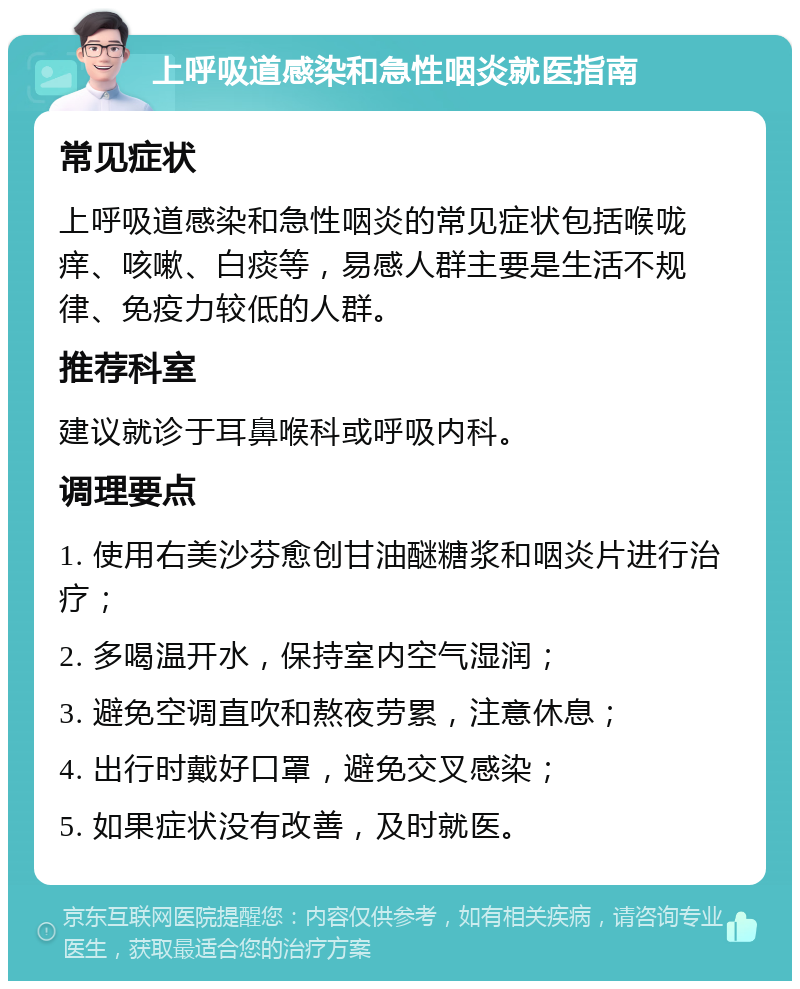 上呼吸道感染和急性咽炎就医指南 常见症状 上呼吸道感染和急性咽炎的常见症状包括喉咙痒、咳嗽、白痰等，易感人群主要是生活不规律、免疫力较低的人群。 推荐科室 建议就诊于耳鼻喉科或呼吸内科。 调理要点 1. 使用右美沙芬愈创甘油醚糖浆和咽炎片进行治疗； 2. 多喝温开水，保持室内空气湿润； 3. 避免空调直吹和熬夜劳累，注意休息； 4. 出行时戴好口罩，避免交叉感染； 5. 如果症状没有改善，及时就医。