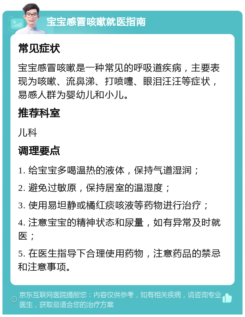 宝宝感冒咳嗽就医指南 常见症状 宝宝感冒咳嗽是一种常见的呼吸道疾病，主要表现为咳嗽、流鼻涕、打喷嚏、眼泪汪汪等症状，易感人群为婴幼儿和小儿。 推荐科室 儿科 调理要点 1. 给宝宝多喝温热的液体，保持气道湿润； 2. 避免过敏原，保持居室的温湿度； 3. 使用易坦静或橘红痰咳液等药物进行治疗； 4. 注意宝宝的精神状态和尿量，如有异常及时就医； 5. 在医生指导下合理使用药物，注意药品的禁忌和注意事项。