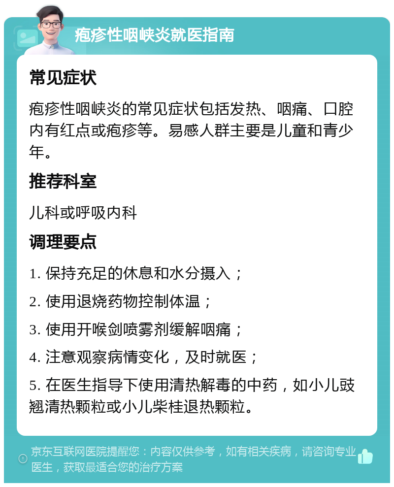 疱疹性咽峡炎就医指南 常见症状 疱疹性咽峡炎的常见症状包括发热、咽痛、口腔内有红点或疱疹等。易感人群主要是儿童和青少年。 推荐科室 儿科或呼吸内科 调理要点 1. 保持充足的休息和水分摄入； 2. 使用退烧药物控制体温； 3. 使用开喉剑喷雾剂缓解咽痛； 4. 注意观察病情变化，及时就医； 5. 在医生指导下使用清热解毒的中药，如小儿豉翘清热颗粒或小儿柴桂退热颗粒。