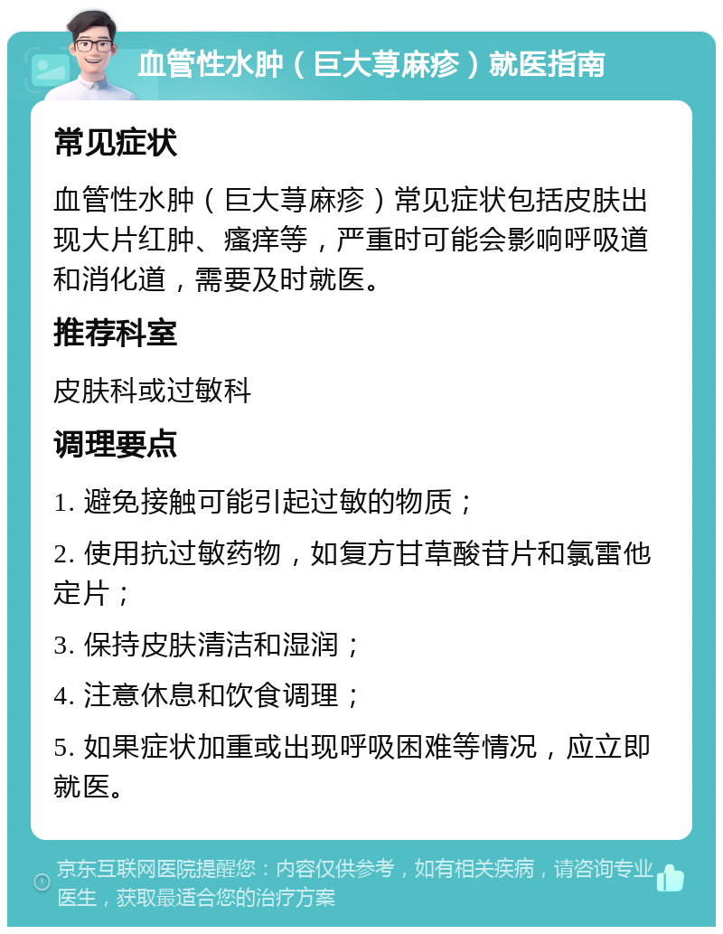 血管性水肿（巨大荨麻疹）就医指南 常见症状 血管性水肿（巨大荨麻疹）常见症状包括皮肤出现大片红肿、瘙痒等，严重时可能会影响呼吸道和消化道，需要及时就医。 推荐科室 皮肤科或过敏科 调理要点 1. 避免接触可能引起过敏的物质； 2. 使用抗过敏药物，如复方甘草酸苷片和氯雷他定片； 3. 保持皮肤清洁和湿润； 4. 注意休息和饮食调理； 5. 如果症状加重或出现呼吸困难等情况，应立即就医。