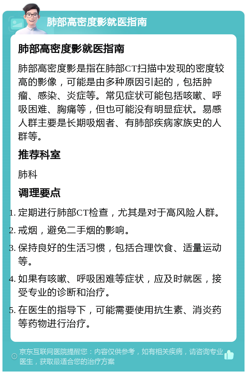 肺部高密度影就医指南 肺部高密度影就医指南 肺部高密度影是指在肺部CT扫描中发现的密度较高的影像，可能是由多种原因引起的，包括肿瘤、感染、炎症等。常见症状可能包括咳嗽、呼吸困难、胸痛等，但也可能没有明显症状。易感人群主要是长期吸烟者、有肺部疾病家族史的人群等。 推荐科室 肺科 调理要点 定期进行肺部CT检查，尤其是对于高风险人群。 戒烟，避免二手烟的影响。 保持良好的生活习惯，包括合理饮食、适量运动等。 如果有咳嗽、呼吸困难等症状，应及时就医，接受专业的诊断和治疗。 在医生的指导下，可能需要使用抗生素、消炎药等药物进行治疗。