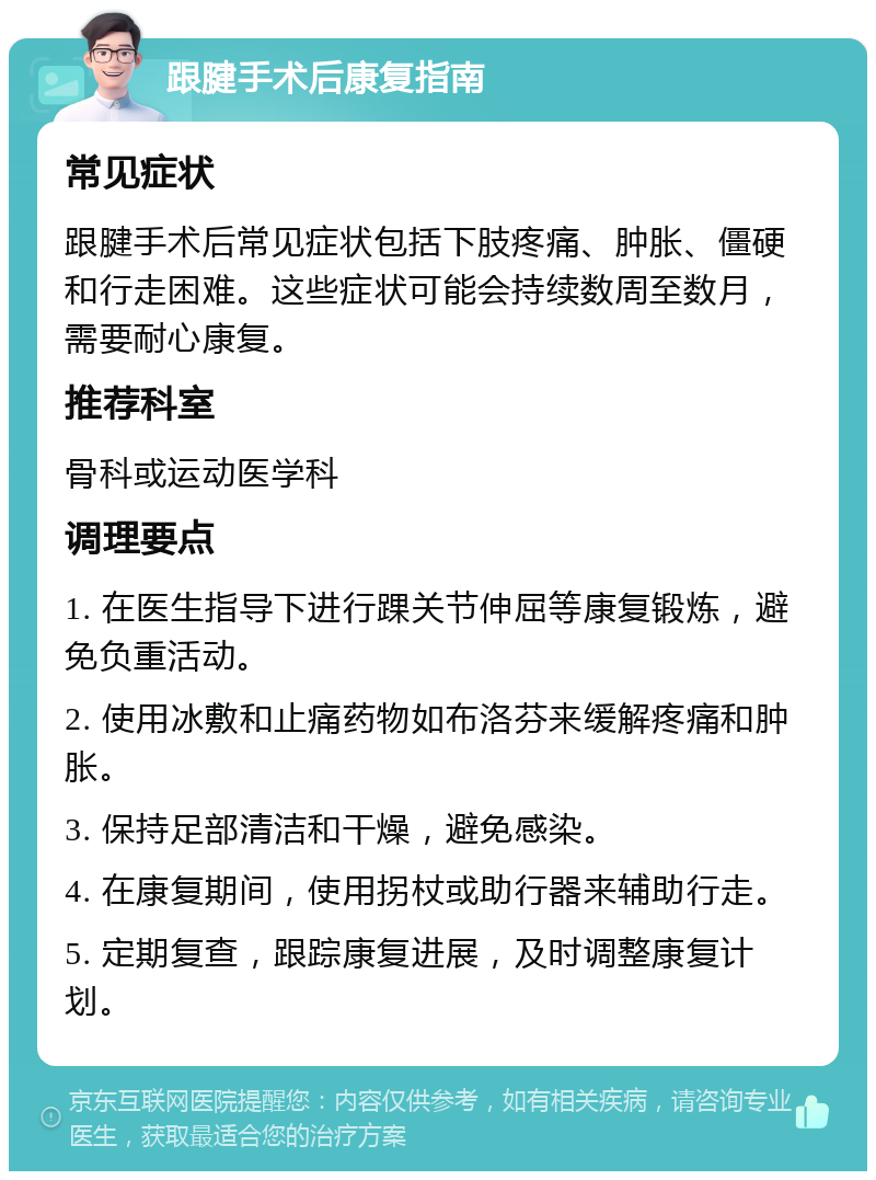 跟腱手术后康复指南 常见症状 跟腱手术后常见症状包括下肢疼痛、肿胀、僵硬和行走困难。这些症状可能会持续数周至数月，需要耐心康复。 推荐科室 骨科或运动医学科 调理要点 1. 在医生指导下进行踝关节伸屈等康复锻炼，避免负重活动。 2. 使用冰敷和止痛药物如布洛芬来缓解疼痛和肿胀。 3. 保持足部清洁和干燥，避免感染。 4. 在康复期间，使用拐杖或助行器来辅助行走。 5. 定期复查，跟踪康复进展，及时调整康复计划。