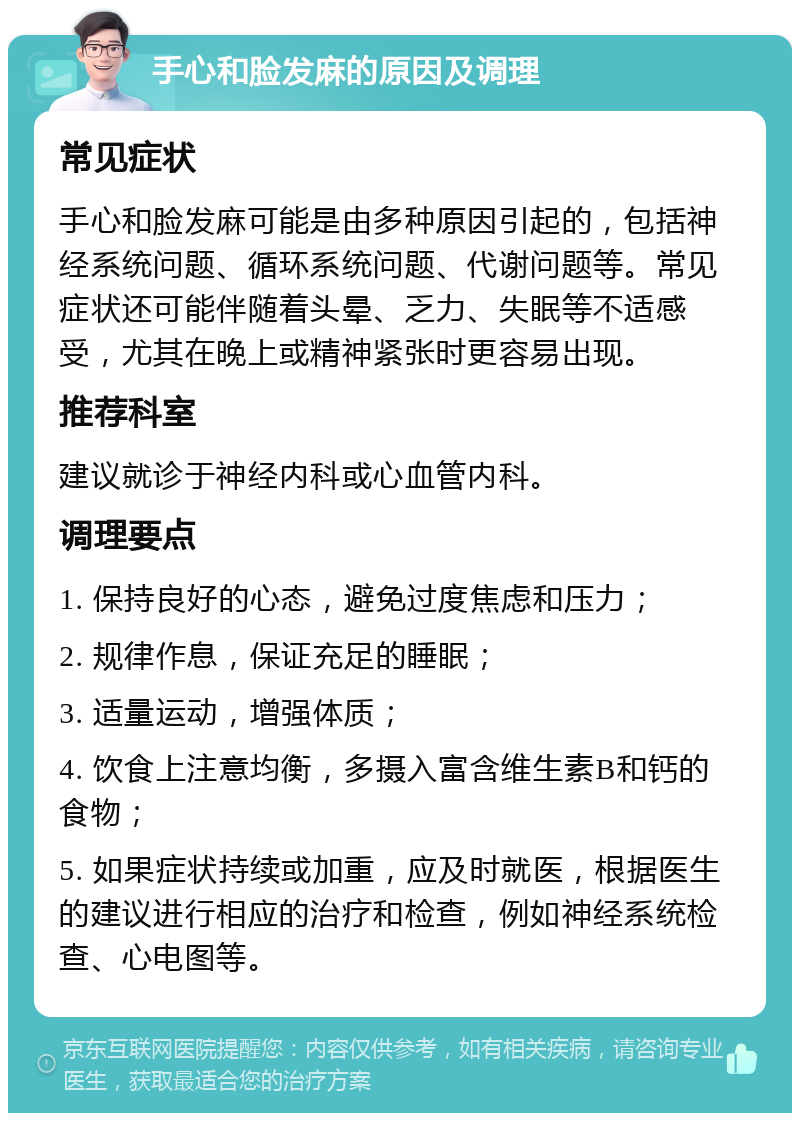 手心和脸发麻的原因及调理 常见症状 手心和脸发麻可能是由多种原因引起的，包括神经系统问题、循环系统问题、代谢问题等。常见症状还可能伴随着头晕、乏力、失眠等不适感受，尤其在晚上或精神紧张时更容易出现。 推荐科室 建议就诊于神经内科或心血管内科。 调理要点 1. 保持良好的心态，避免过度焦虑和压力； 2. 规律作息，保证充足的睡眠； 3. 适量运动，增强体质； 4. 饮食上注意均衡，多摄入富含维生素B和钙的食物； 5. 如果症状持续或加重，应及时就医，根据医生的建议进行相应的治疗和检查，例如神经系统检查、心电图等。